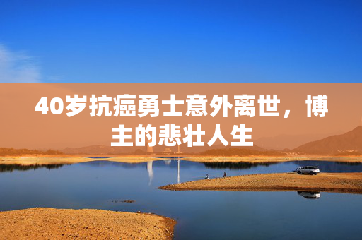 40岁抗癌勇士意外离世，博主的悲壮人生
