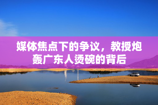 媒体焦点下的争议，教授炮轰广东人烫碗的背后