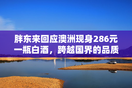 胖东来回应澳洲现身286元一瓶白酒，跨越国界的品质之选