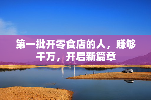 第一批开零食店的人，赚够千万，开启新篇章