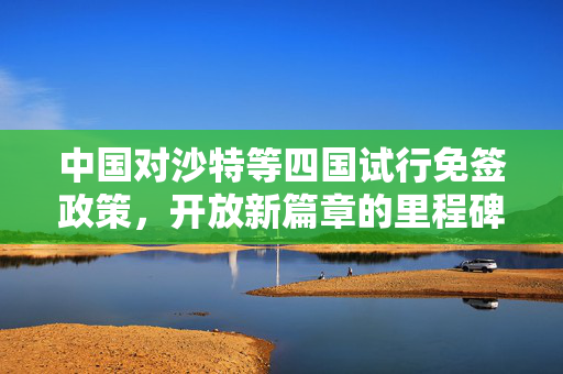 中国对沙特等四国试行免签政策，开放新篇章的里程碑