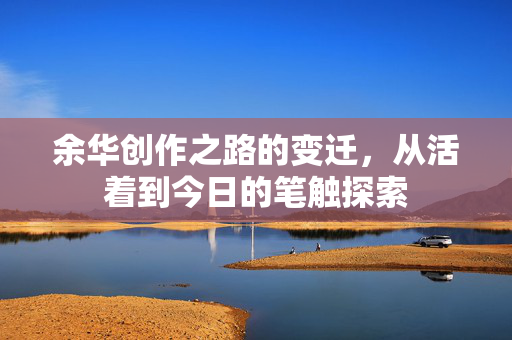 余华创作之路的变迁，从活着到今日的笔触探索