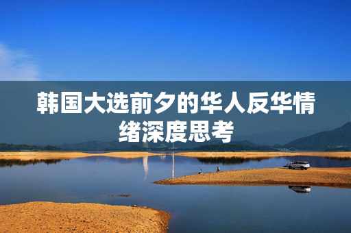 韩国大选前夕的华人反华情绪深度思考