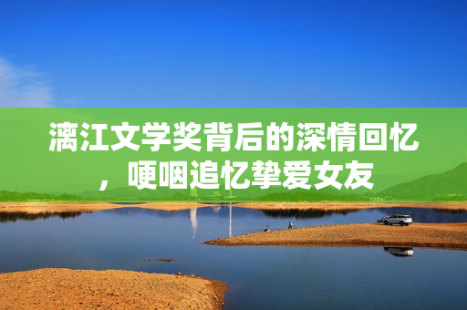 漓江文学奖背后的深情回忆，哽咽追忆挚爱女友