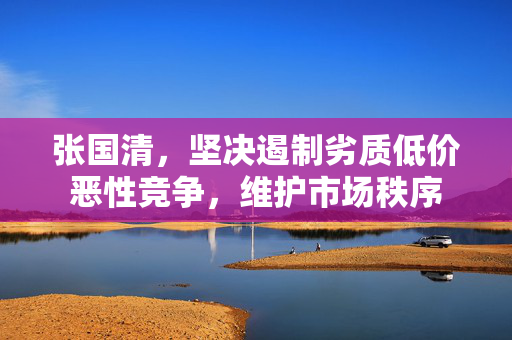 张国清，坚决遏制劣质低价恶性竞争，维护市场秩序