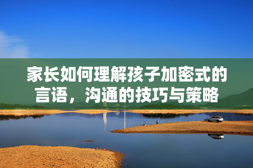 家长如何理解孩子加密式的言语，沟通的技巧与策略