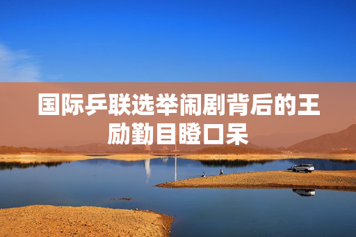 国际乒联选举闹剧背后的王励勤目瞪口呆