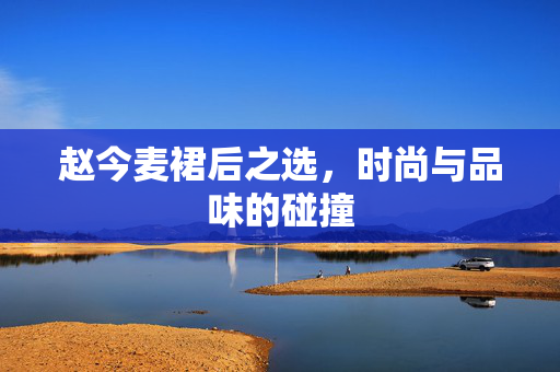 赵今麦裙后之选，时尚与品味的碰撞