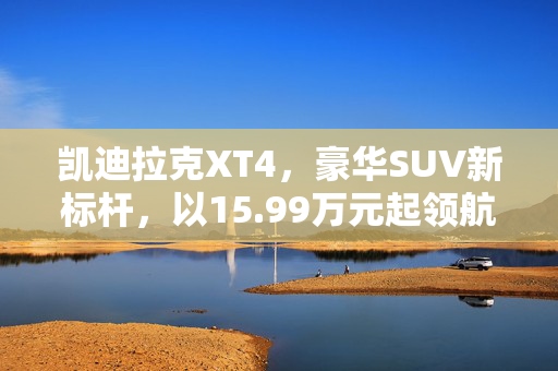 凯迪拉克XT4，豪华SUV新标杆，以15.99万元起领航市场
