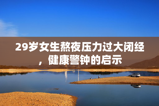 29岁女生熬夜压力过大闭经，健康警钟的启示