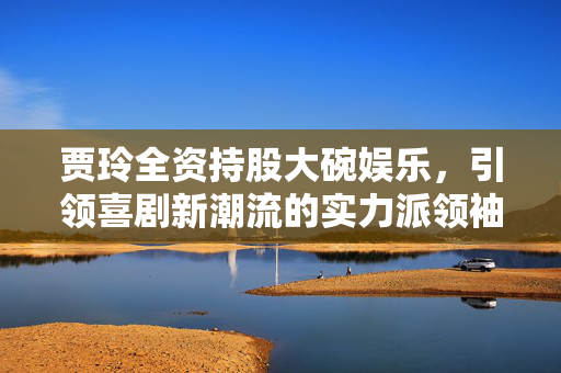 贾玲全资持股大碗娱乐，引领喜剧新潮流的实力派领袖