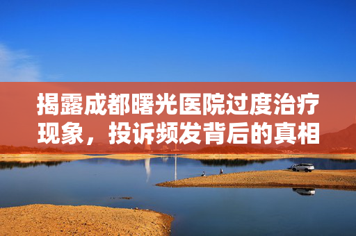 揭露成都曙光医院过度治疗现象，投诉频发背后的真相