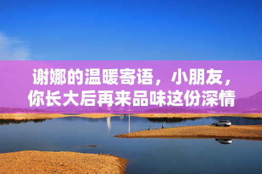 谢娜的温暖寄语，小朋友，你长大后再来品味这份深情
