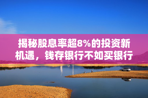 揭秘股息率超8%的投资新机遇，钱存银行不如买银行股