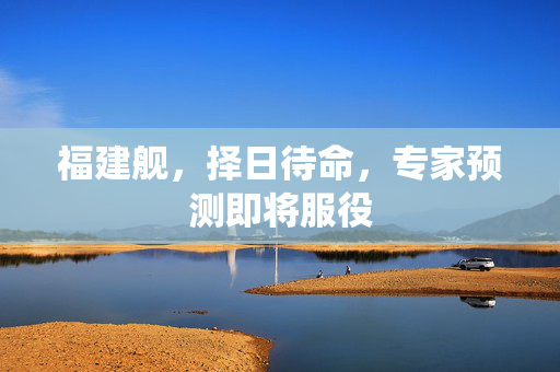 福建舰，择日待命，专家预测即将服役