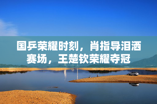 国乒荣耀时刻，肖指导泪洒赛场，王楚钦荣耀夺冠