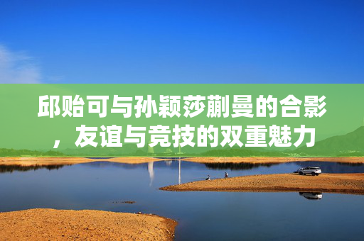 邱贻可与孙颖莎蒯曼的合影，友谊与竞技的双重魅力