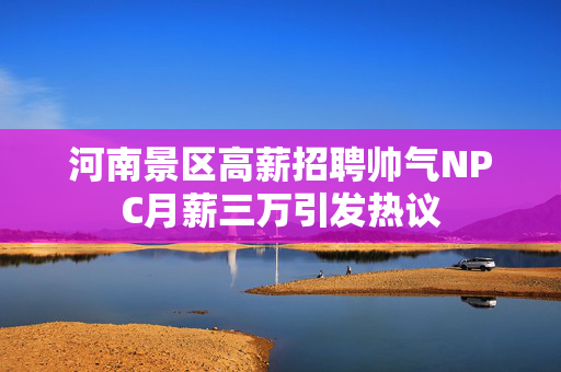 河南景区高薪招聘帅气NPC月薪三万引发热议