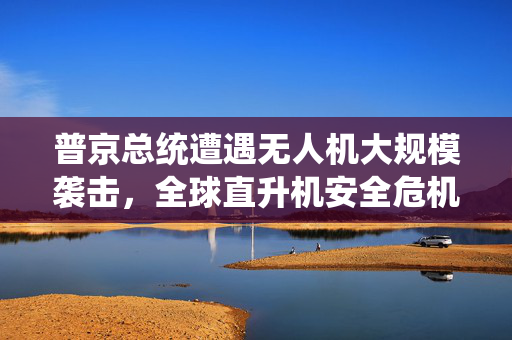 普京总统遭遇无人机大规模袭击，全球直升机安全危机的审视