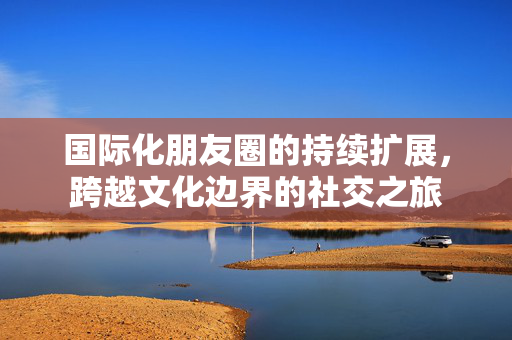 国际化朋友圈的持续扩展，跨越文化边界的社交之旅