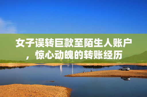 女子误转巨款至陌生人账户，惊心动魄的转账经历