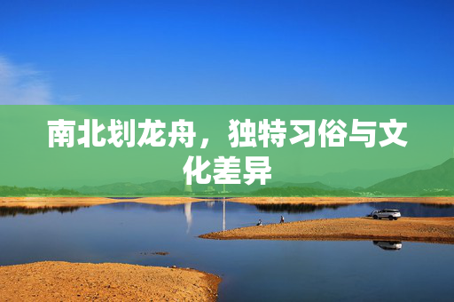 南北划龙舟，独特习俗与文化差异