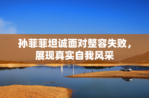 孙菲菲坦诚面对整容失败，展现真实自我风采