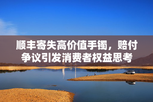 顺丰寄失高价值手镯，赔付争议引发消费者权益思考