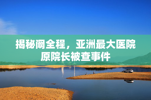揭秘阚全程，亚洲最大医院原院长被查事件