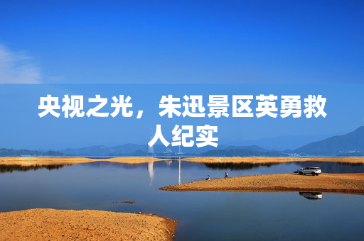 央视之光，朱迅景区英勇救人纪实