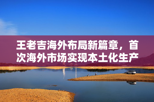 王老吉海外布局新篇章，首次海外市场实现本土化生产