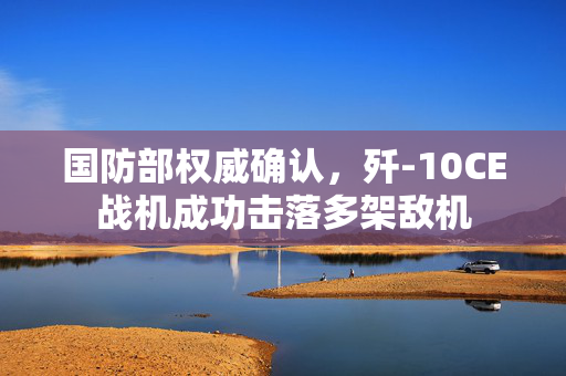 国防部权威确认，歼-10CE战机成功击落多架敌机