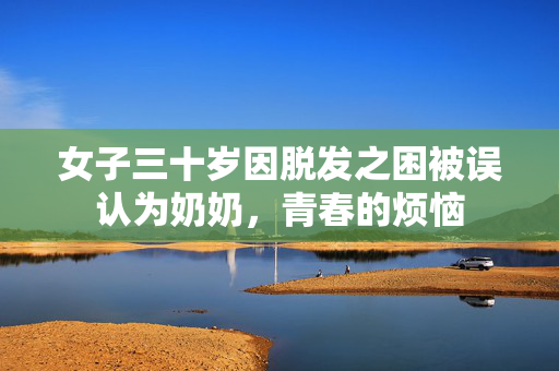 女子三十岁因脱发之困被误认为奶奶，青春的烦恼