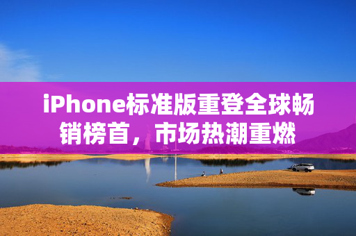 iPhone标准版重登全球畅销榜首，市场热潮重燃