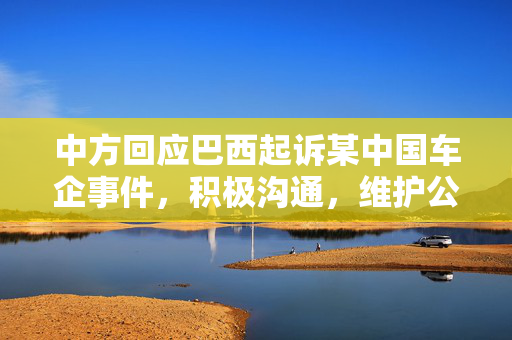 中方回应巴西起诉某中国车企事件，积极沟通，维护公平贸易秩序