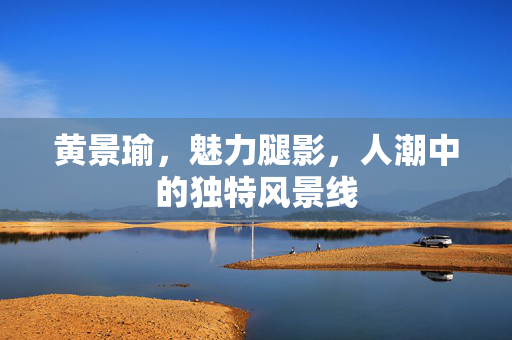 黄景瑜，魅力腿影，人潮中的独特风景线