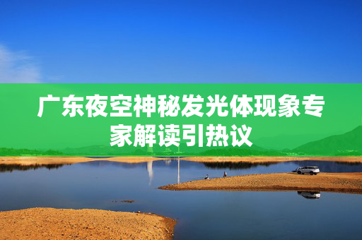 广东夜空神秘发光体现象专家解读引热议