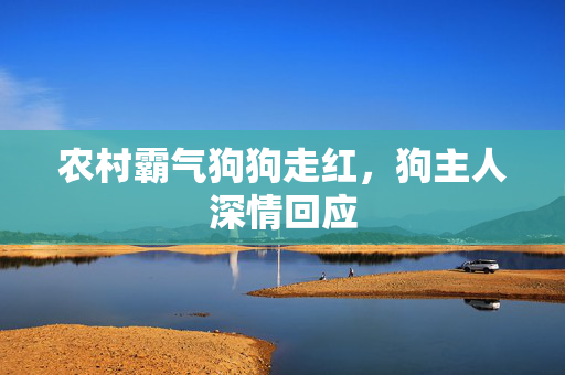 农村霸气狗狗走红，狗主人深情回应