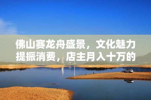 佛山赛龙舟盛景，文化魅力提振消费，店主月入十万的见证