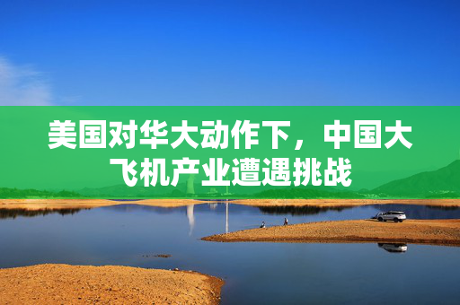 美国对华大动作下，中国大飞机产业遭遇挑战