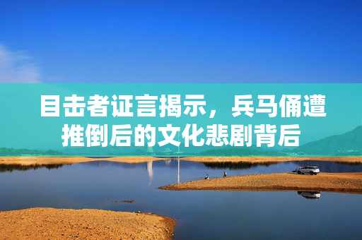 目击者证言揭示，兵马俑遭推倒后的文化悲剧背后