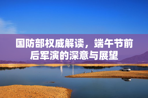 国防部权威解读，端午节前后军演的深意与展望