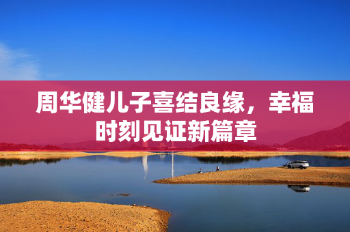周华健儿子喜结良缘，幸福时刻见证新篇章