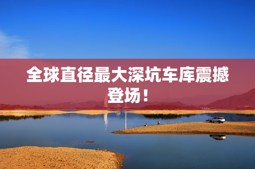 全球直径最大深坑车库震撼登场！