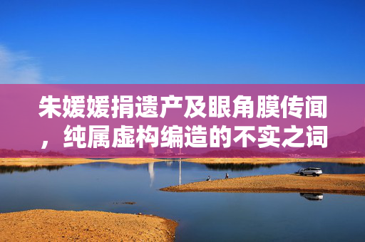 朱媛媛捐遗产及眼角膜传闻，纯属虚构编造的不实之词