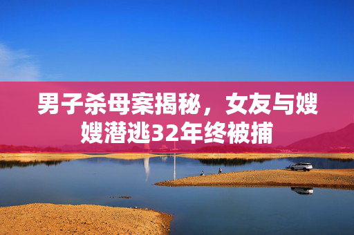 男子杀母案揭秘，女友与嫂嫂潜逃32年终被捕