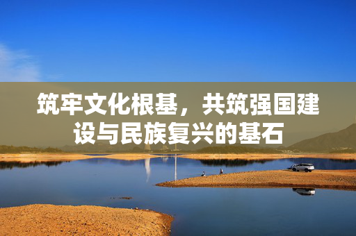 筑牢文化根基，共筑强国建设与民族复兴的基石
