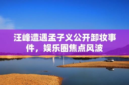 汪峰遭遇孟子义公开卸妆事件，娱乐圈焦点风波