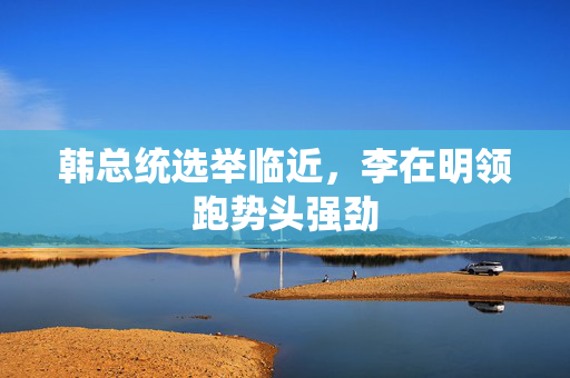 韩总统选举临近，李在明领跑势头强劲