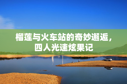 榴莲与火车站的奇妙邂逅，四人光速炫果记